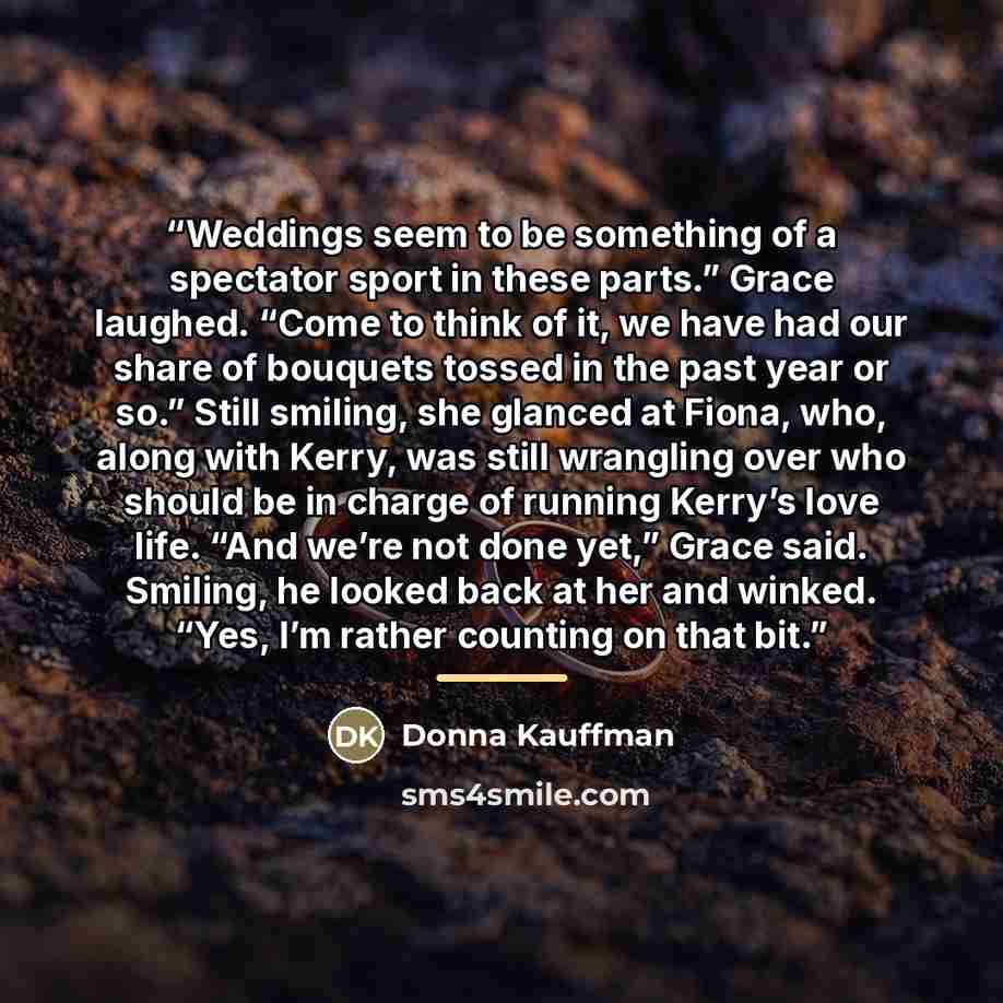 “Weddings seem to be something of a spectator sport in these parts.” Grace laughed. “Come to think of it, we have had our share of bouquets tossed in the past year or so.” Still smiling, she glanced at Fiona, who, along with Kerry, was still wrangling over who should be in charge of running Kerry’s…” quote by Donna Kauffman