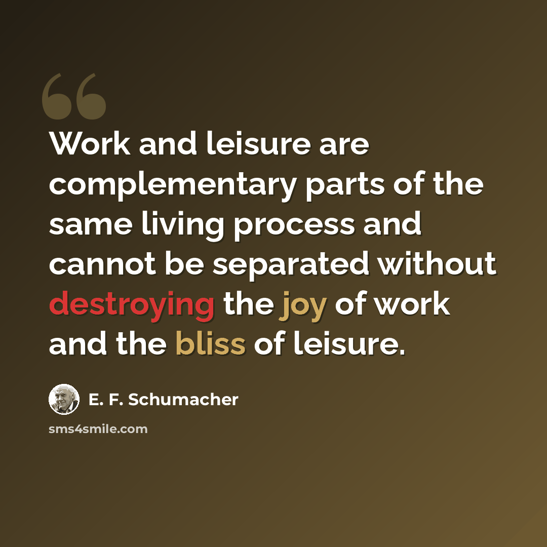 “Work and leisure are complementary parts of the same living process and cannot be separated without destroying the joy of work and the bliss of leisure.” quote by E. F. Schumacher