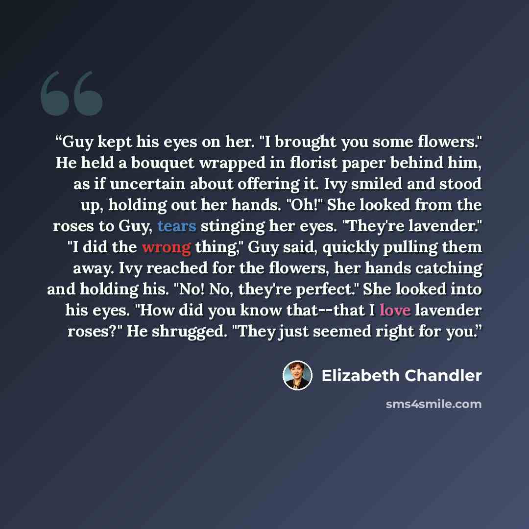 “Guy kept his eyes on her. "I brought you some flowers." He held a bouquet wrapped in florist paper behind him, as if uncertain about offering it. Ivy smiled and stood up, holding out her hands. "Oh!" She looked from the roses to Guy, tears stinging her eyes. "They're lavender." "I did the wrong…” quote by Elizabeth Chandler
