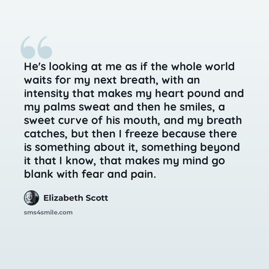 “He's looking at me as if the whole world waits for my next breath, with an intensity that makes my heart pound and my palms sweat and then he smiles, a sweet curve of his mouth, and my breath catches, but then I freeze because there is something about it, something beyond it that I know, that…” quote by Elizabeth Scott