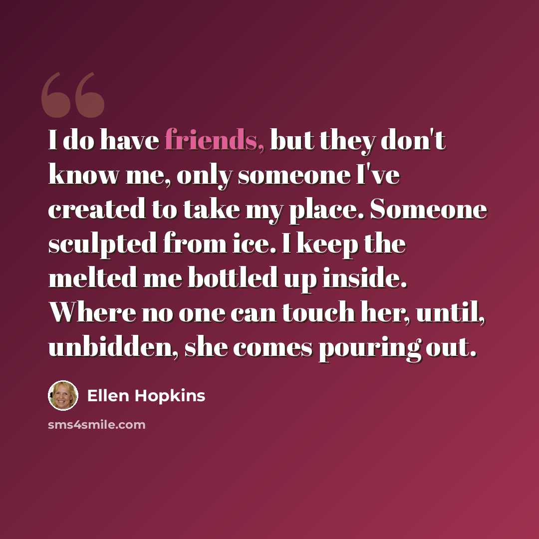 “I do have friends, but they don't know me, only someone I've created to take my place. Someone sculpted from ice. I keep the melted me bottled up inside. Where no one can touch her, until, unbidden, she comes pouring out.” quote by Ellen Hopkins