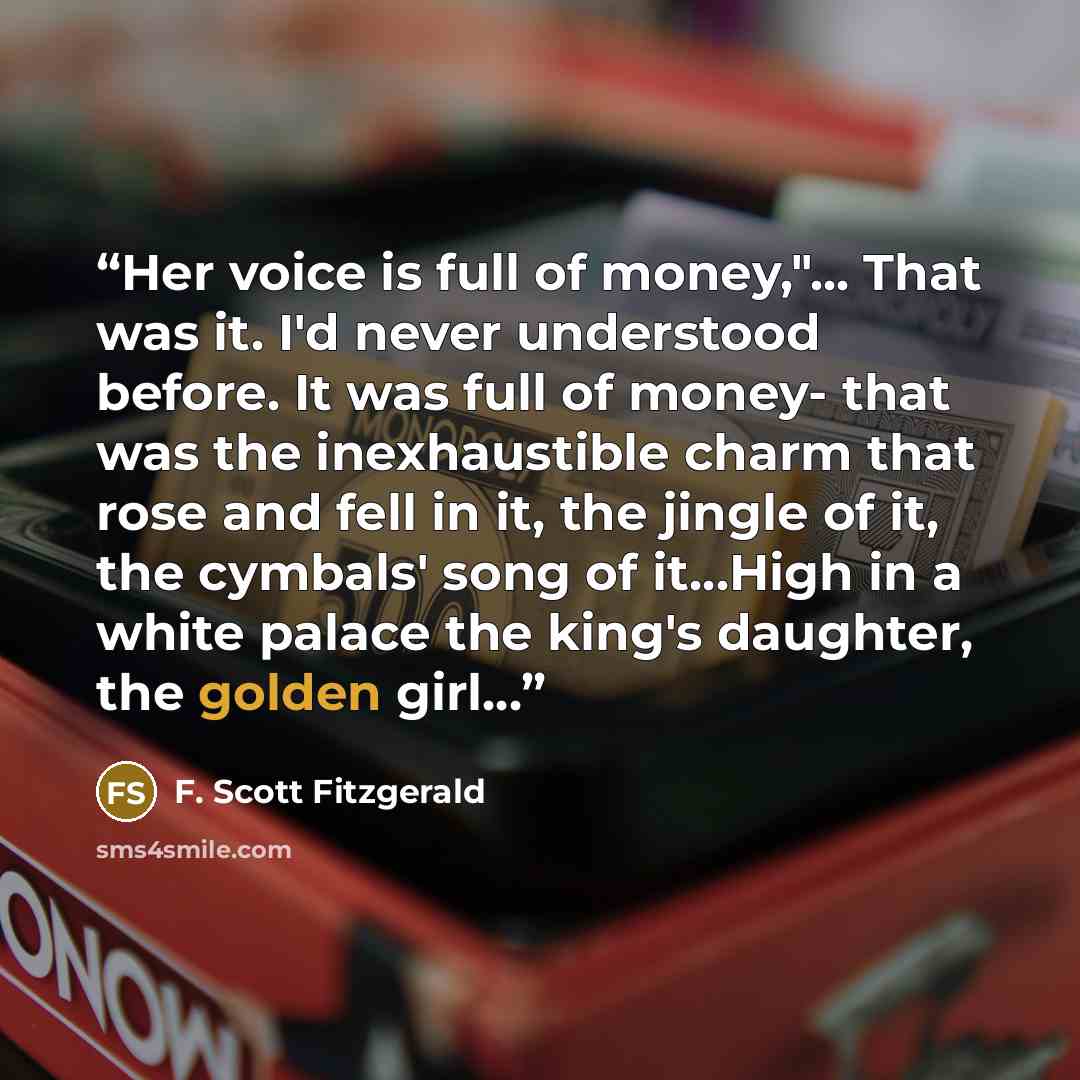 “Her voice is full of money,"... That was it. I'd never understood before. It was full of money- that was the inexhaustible charm that rose and fell in it, the jingle of it, the cymbals' song of it…High in a white palace the king's daughter, the golden girl…” quote by F. Scott Fitzgerald