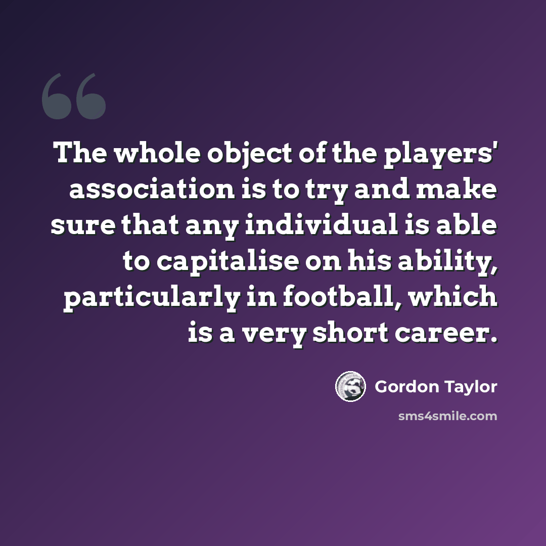 “The whole object of the players' association is to try and make sure that any individual is able to capitalise on his ability, particularly in football, which is a very short career.” quote by Gordon Taylor