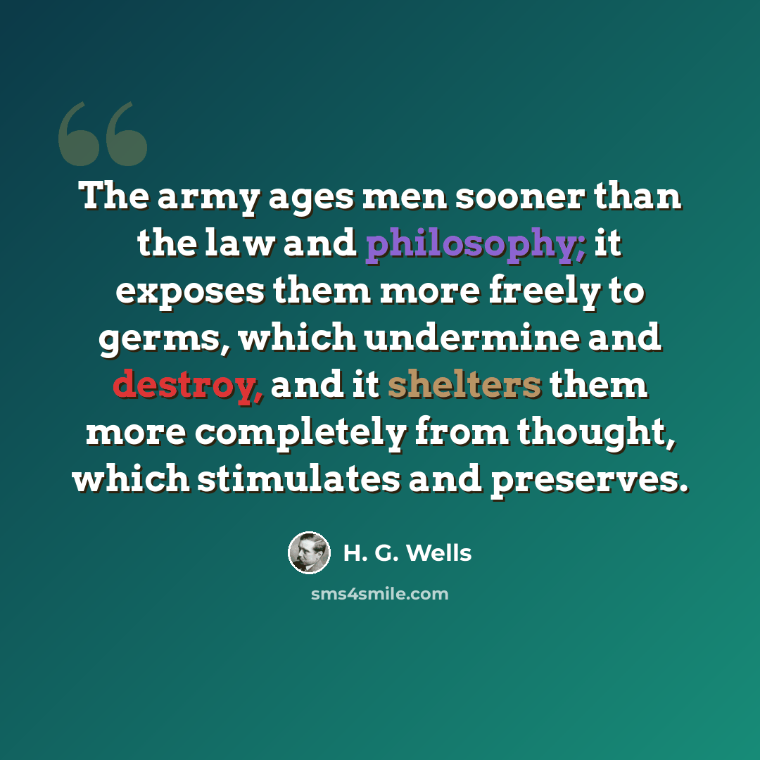 “The army ages men sooner than the law and philosophy; it exposes them more freely to germs, which undermine and destroy, and it shelters them more completely from thought, which stimulates and preserves.” quote by H. G. Wells