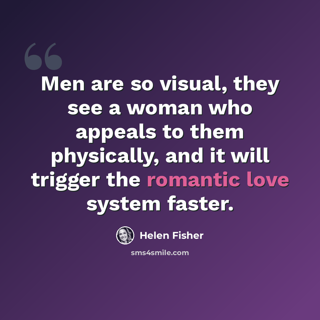 “Men are so visual, they see a woman who appeals to them physically, and it will trigger the romantic love system faster.” quote by Helen Fisher