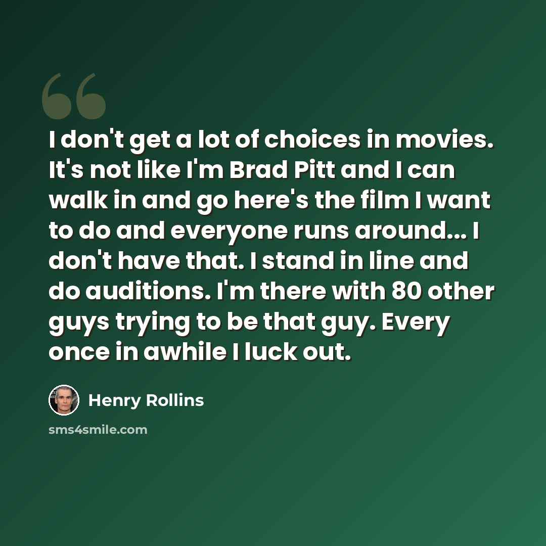 “I don't get a lot of choices in movies. It's not like I'm Brad Pitt and I can walk in and go here's the film I want to do and everyone runs around... I don't have that. I stand in line and do auditions. I'm there with 80 other guys trying to be that guy. Every once in awhile I luck out.” quote by Henry Rollins