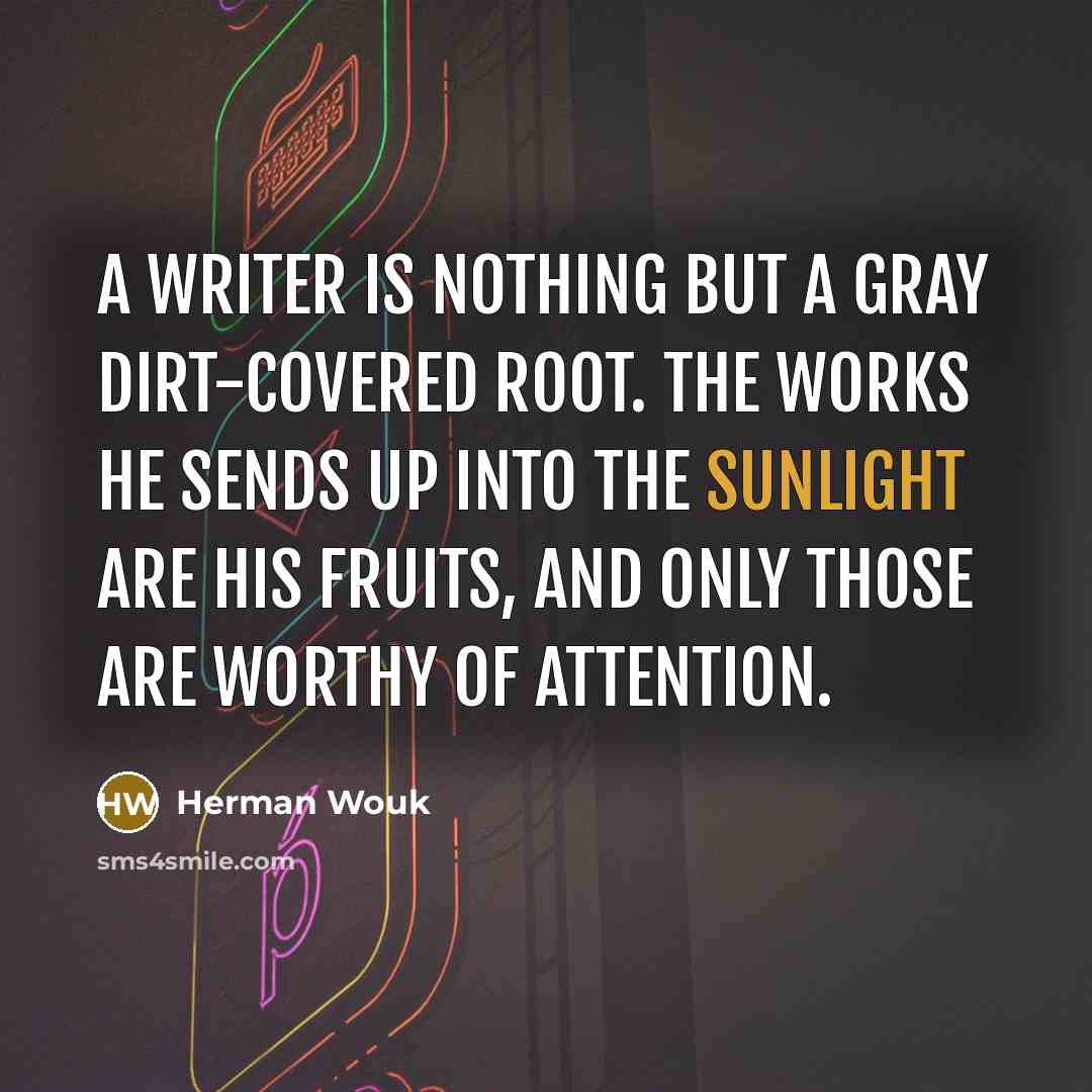 “A writer is nothing but a gray dirt-covered root. The works he sends up into the sunlight are his fruits, and only those are worthy of attention.” quote by Herman Wouk