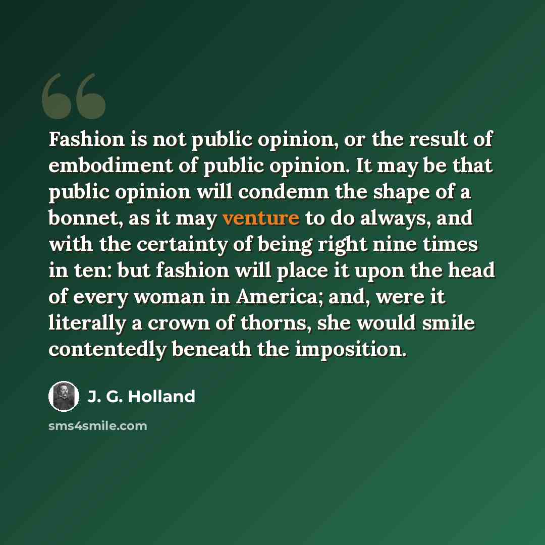 “Fashion is not public opinion, or the result of embodiment of public opinion. It may be that public opinion will condemn the shape of a bonnet, as it may venture to do always, and with the certainty of being right nine times in ten: but fashion will place it upon the head of every woman in…” quote by J. G. Holland