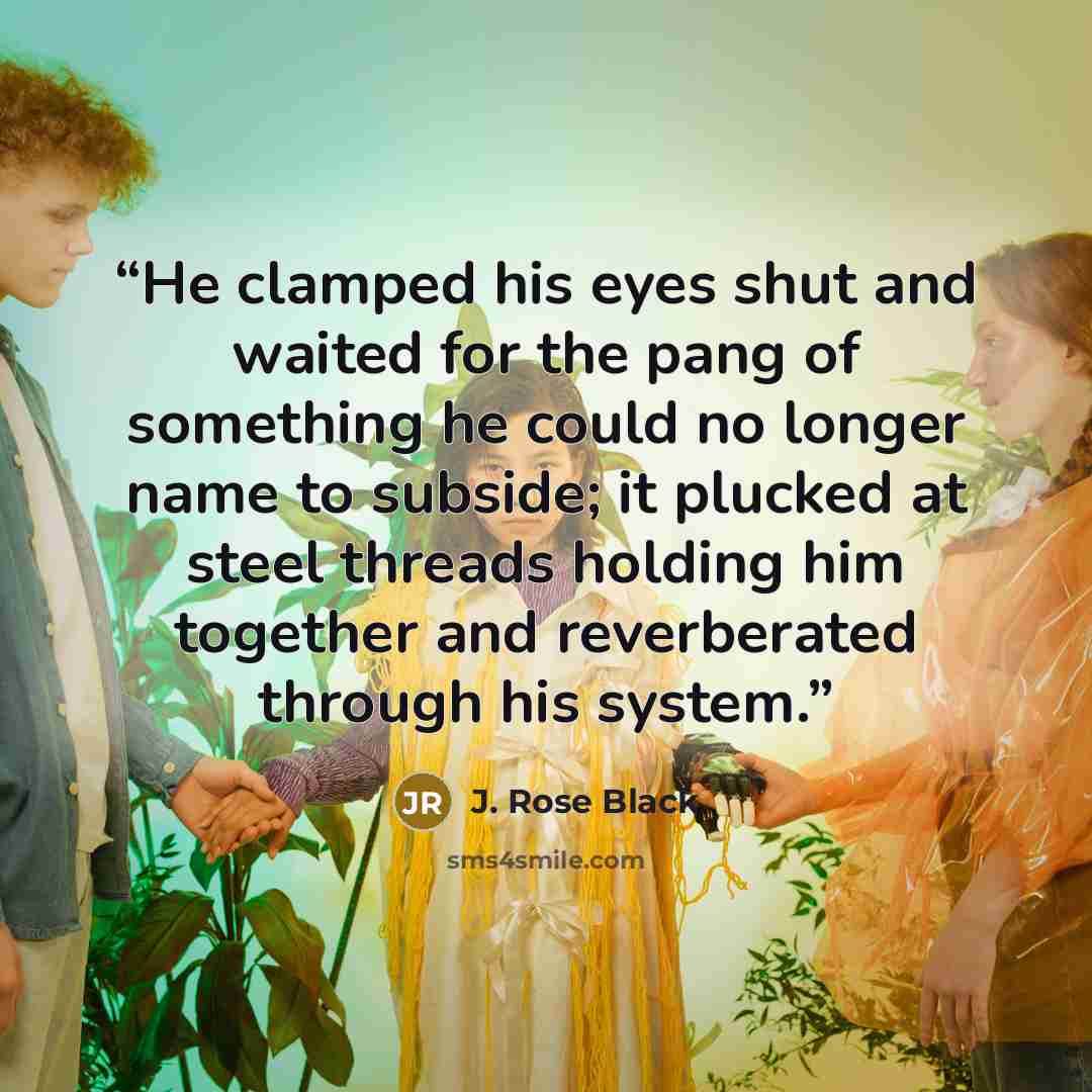 “He clamped his eyes shut and waited for the pang of something he could no longer name to subside; it plucked at steel threads holding him together and reverberated through his system.” quote by J. Rose Black