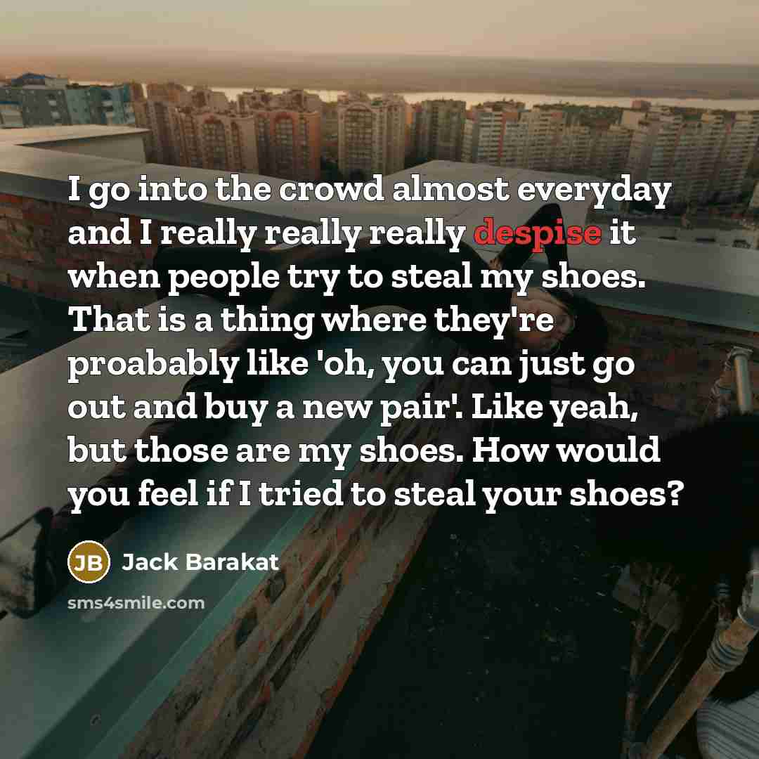 “I go into the crowd almost everyday and I really really really despise it when people try to steal my shoes. That is a thing where they're proabably like 'oh, you can just go out and buy a new pair'. Like yeah, but those are my shoes. How would you feel if I tried to steal your shoes?” quote by Jack Barakat
