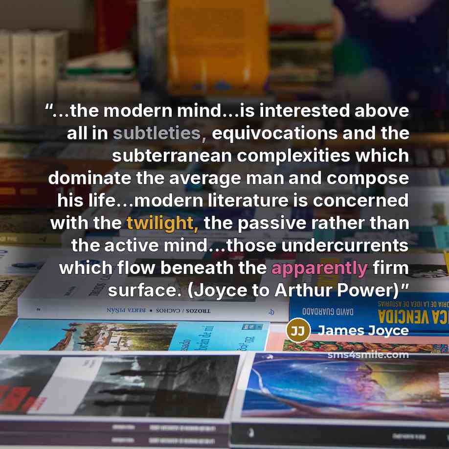 “...the modern mind...is interested above all in subtleties, equivocations and the subterranean complexities which dominate the average man and compose his life…modern literature is concerned with the twilight, the passive rather than the active mind...those undercurrents which flow beneath the…” quote by James Joyce