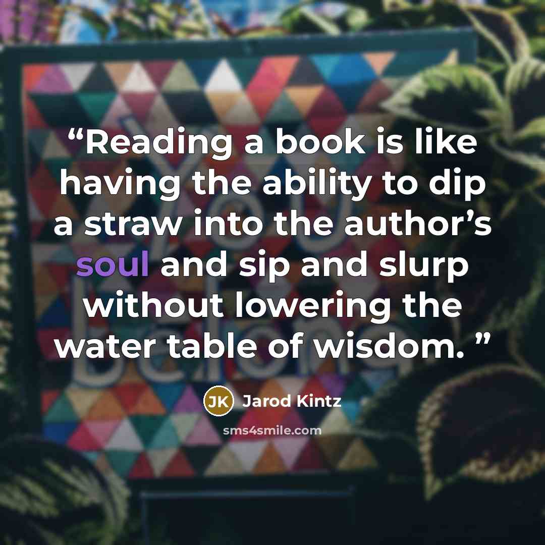 “Reading a book is like having the ability to dip a straw into the author’s soul and sip and slurp without lowering the water table of wisdom.” quote by Jarod Kintz