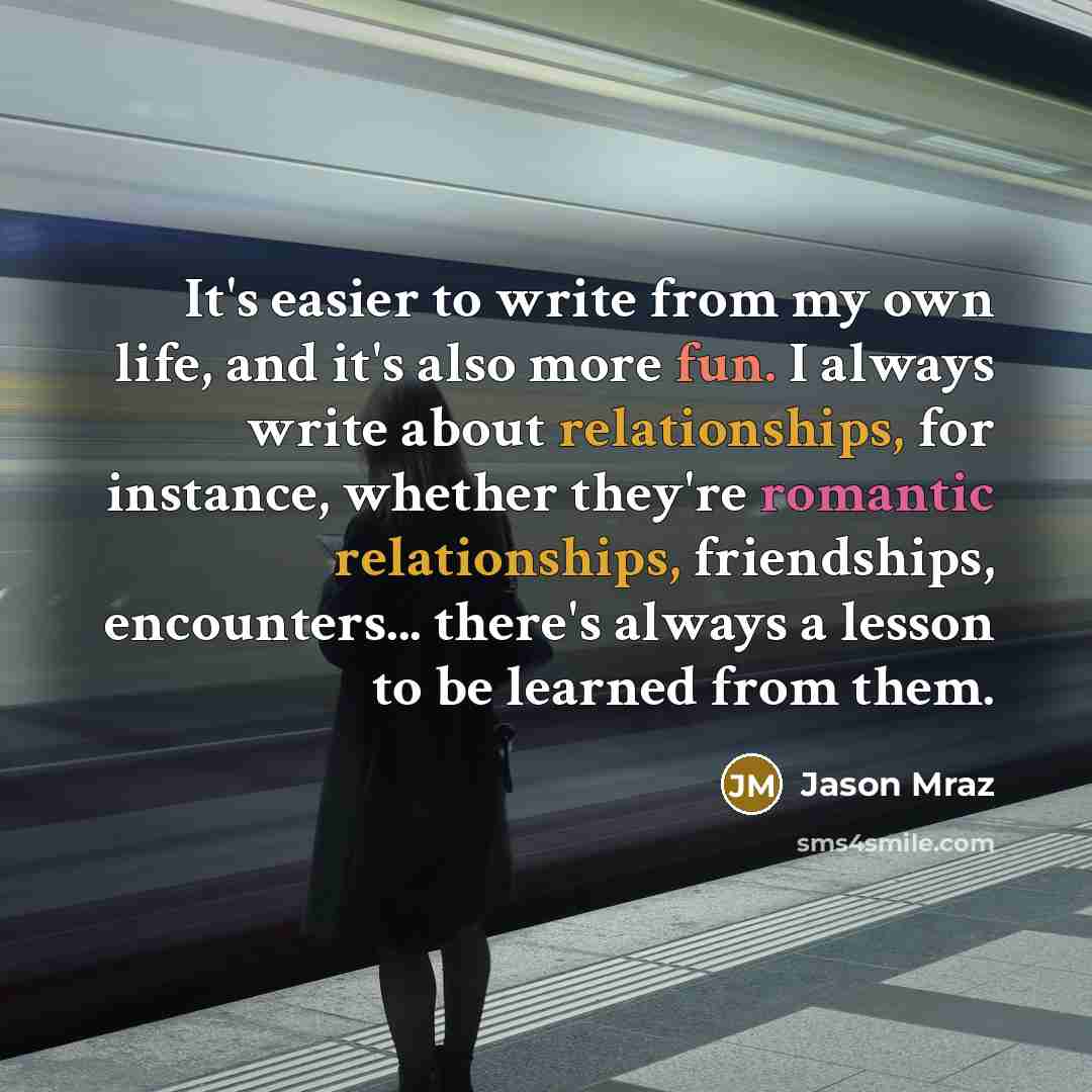 “It's easier to write from my own life, and it's also more fun. I always write about relationships, for instance, whether they're romantic relationships, friendships, encounters... there's always a lesson to be learned from them.” quote by Jason Mraz