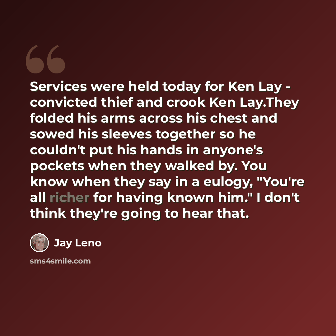 “Services were held today for Ken Lay - convicted thief and crook Ken Lay.They folded his arms across his chest and sowed his sleeves together so he couldn't put his hands in anyone's pockets when they walked by. You know when they say in a eulogy, "You're all richer for having known him." I don't…” quote by Jay Leno