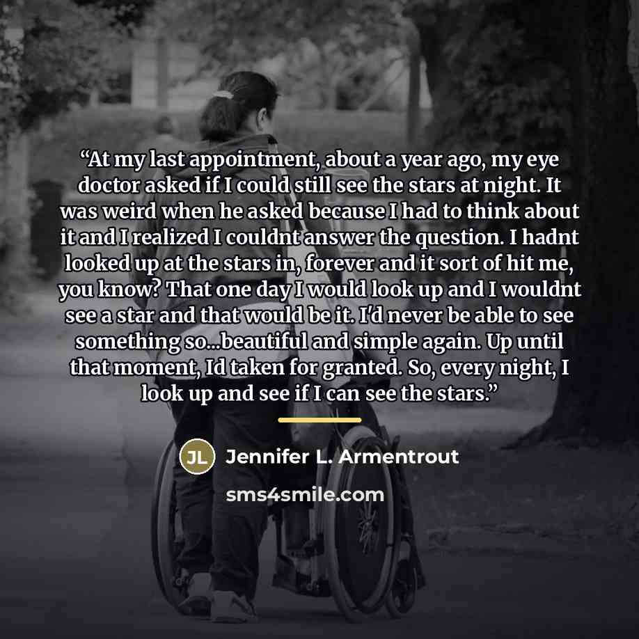“At my last appointment, about a year ago, my eye doctor asked if I could still see the stars at night. It was weird when he asked because I had to think about it and I realized I couldnt answer the question. I hadnt looked up at the stars in, forever and it sort of hit me, you know? That one day I…” quote by Jennifer L. Armentrout