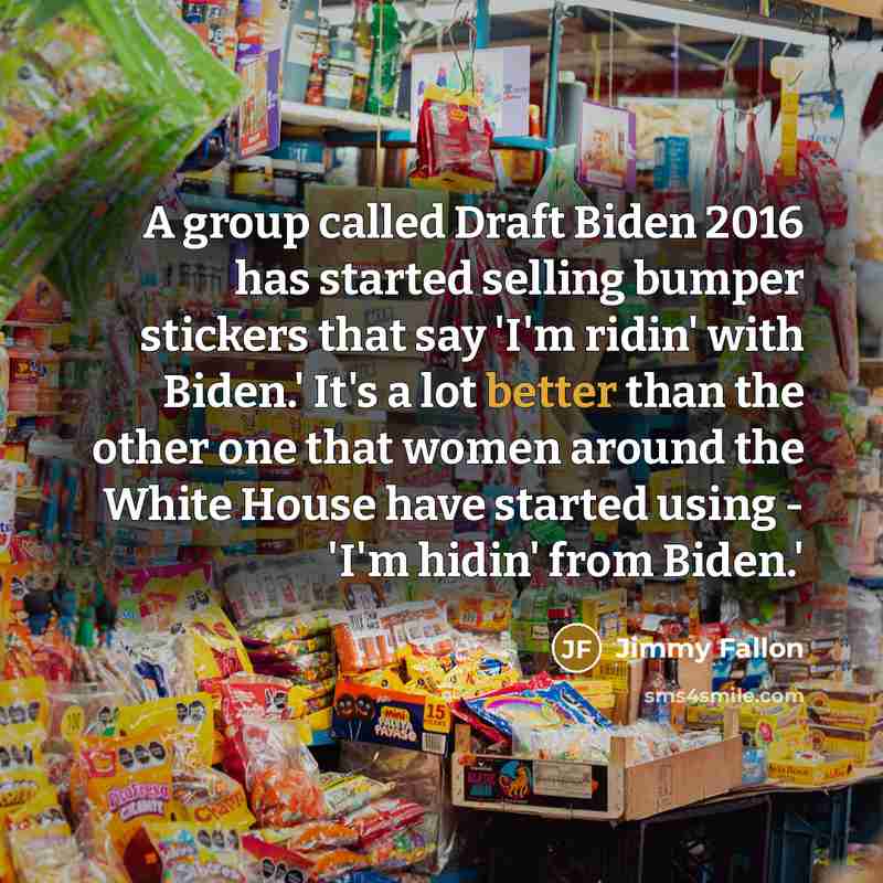 “A group called Draft Biden 2016 has started selling bumper stickers that say 'I'm ridin' with Biden.' It's a lot better than the other one that women around the White House have started using - 'I'm hidin' from Biden.'” quote by Jimmy Fallon