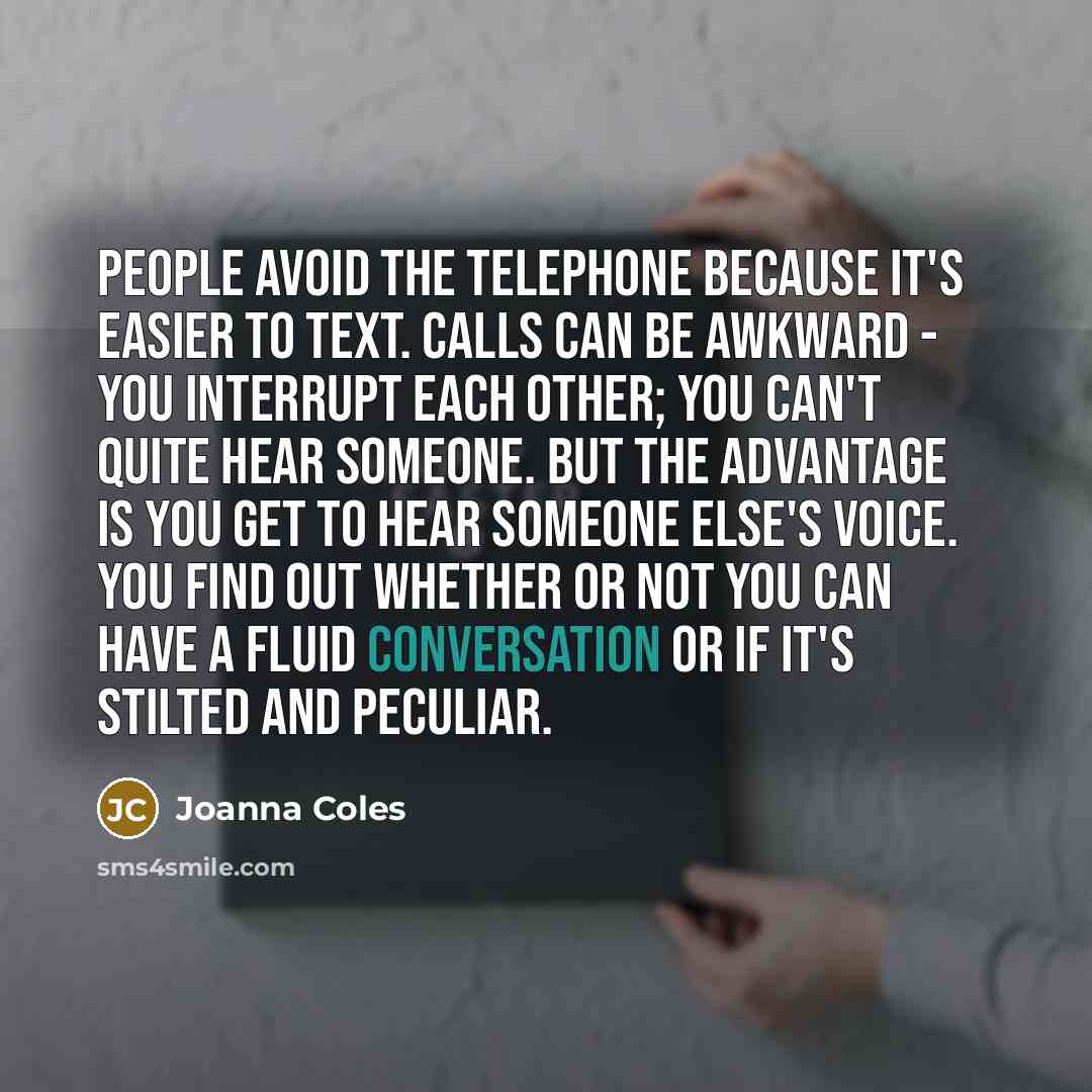“People avoid the telephone because it's easier to text. Calls can be awkward - you interrupt each other; you can't quite hear someone. But the advantage is you get to hear someone else's voice. You find out whether or not you can have a fluid conversation or if it's stilted and peculiar.” quote by Joanna Coles