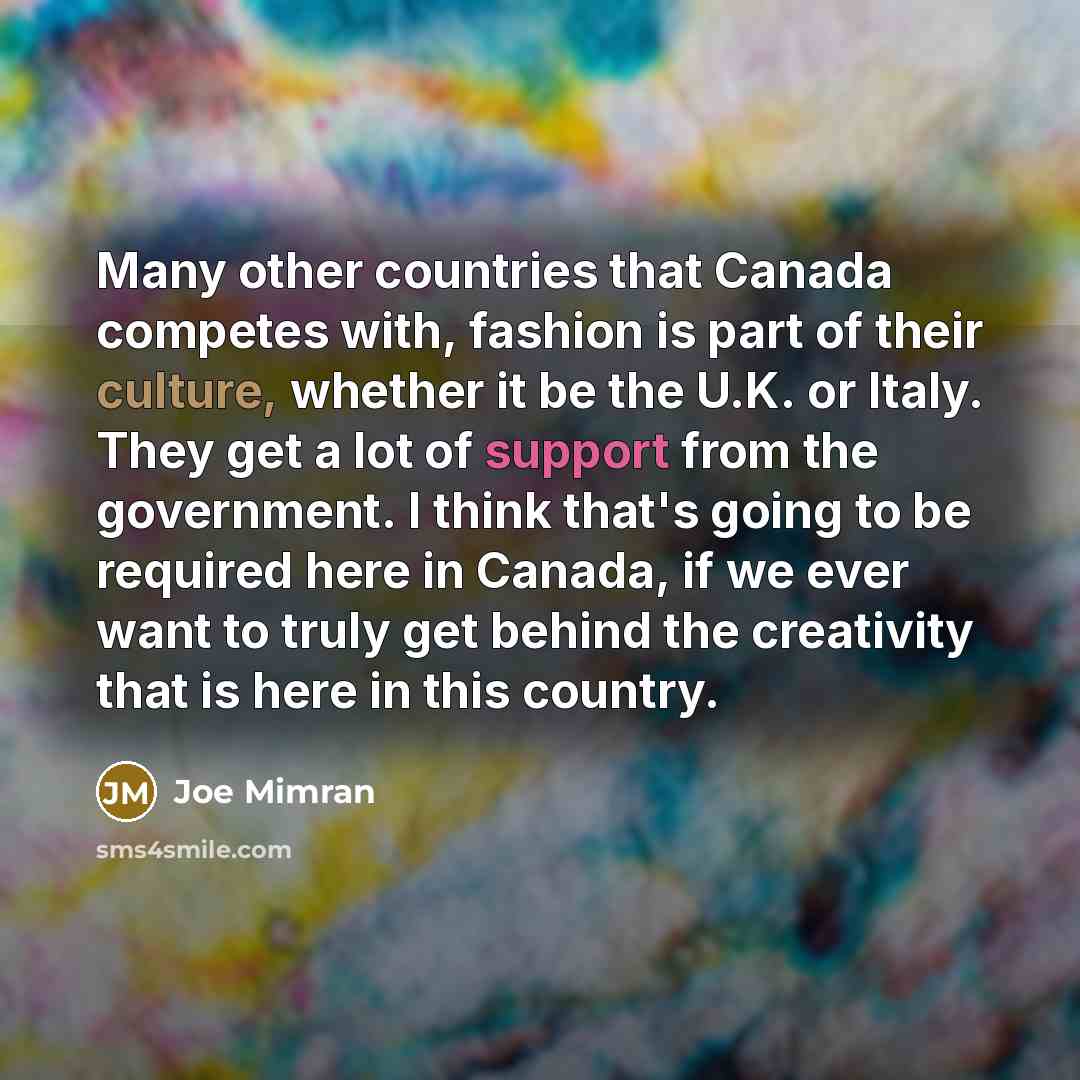 “Many other countries that Canada competes with, fashion is part of their culture, whether it be the U.K. or Italy. They get a lot of support from the government. I think that's going to be required here in Canada, if we ever want to truly get behind the creativity that is here in this country.” quote by Joe Mimran