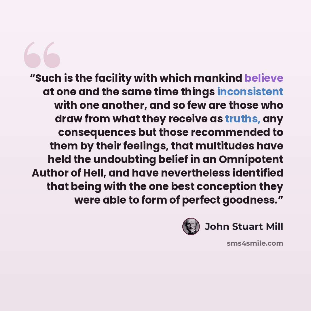 “Such is the facility with which mankind believe at one and the same time things inconsistent with one another, and so few are those who draw from what they receive as truths, any consequences but those recommended to them by their feelings, that multitudes have held the undoubting belief in an…” quote by John Stuart Mill