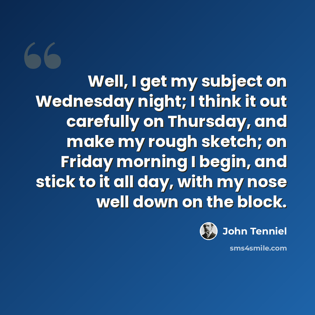 “Well, I get my subject on Wednesday night; I think it out carefully on Thursday, and make my rough sketch; on Friday morning I begin, and stick to it all day, with my nose well down on the block.” quote by John Tenniel