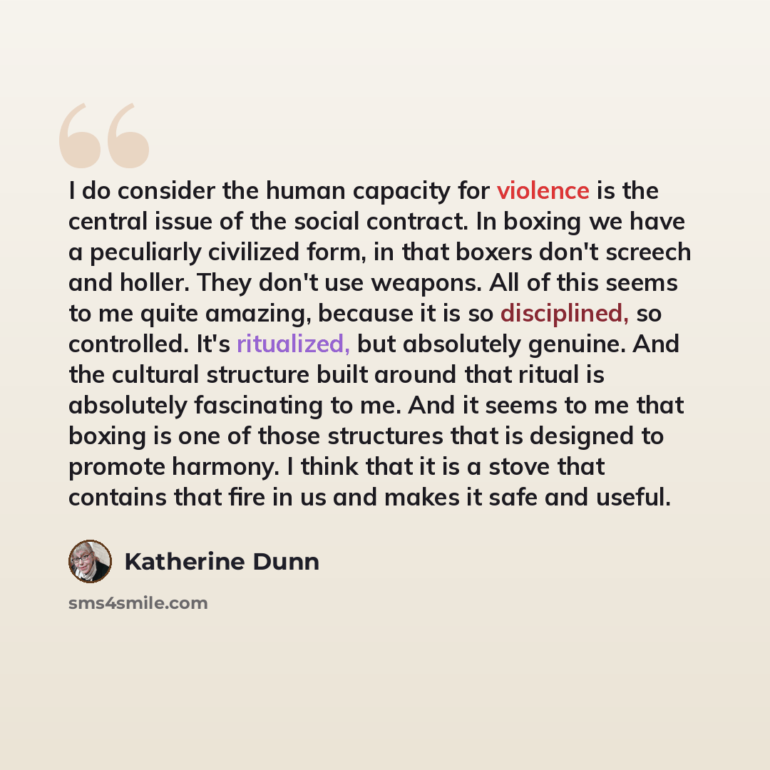 “I do consider the human capacity for violence is the central issue of the social contract. In boxing we have a peculiarly civilized form, in that boxers don't screech and holler. They don't use weapons. All of this seems to me quite amazing, because it is so disciplined, so controlled. It's…” quote by Katherine Dunn