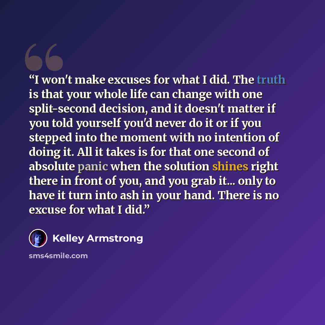 “I won't make excuses for what I did. The truth is that your whole life can change with one split-second decision, and it doesn't matter if you told yourself you'd never do it or if you stepped into the moment with no intention of doing it. All it takes is for that one second of absolute panic when…” quote by Kelley Armstrong