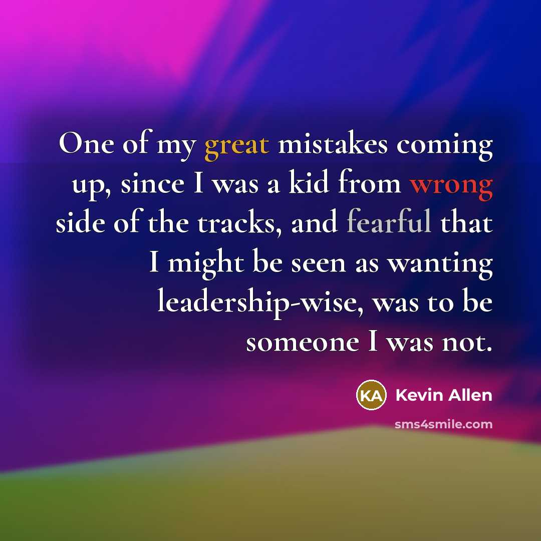 “One of my great mistakes coming up, since I was a kid from wrong side of the tracks, and fearful that I might be seen as wanting leadership-wise, was to be someone I was not.” quote by Kevin Allen