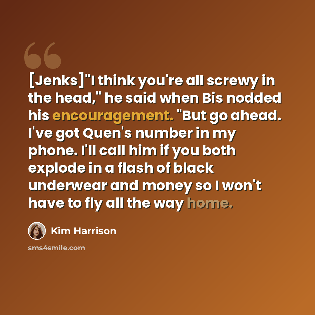 “[Jenks]"I think you're all screwy in the head," he said when Bis nodded his encouragement. "But go ahead. I've got Quen's number in my phone. I'll call him if you both explode in a flash of black underwear and money so I won't have to fly all the way home.” quote by Kim Harrison