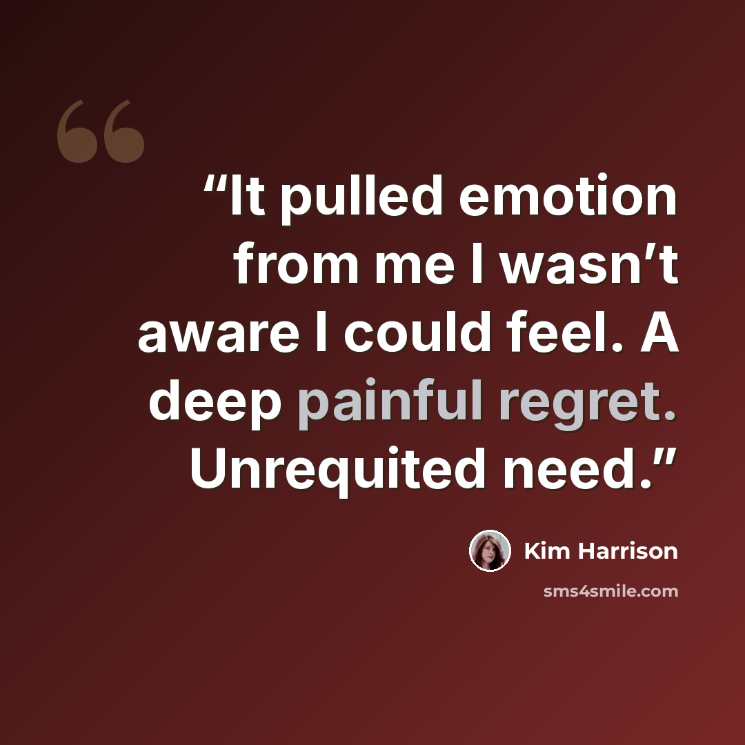 “It pulled emotion from me I wasn’t aware I could feel. A deep painful regret. Unrequited need.” quote by Kim Harrison