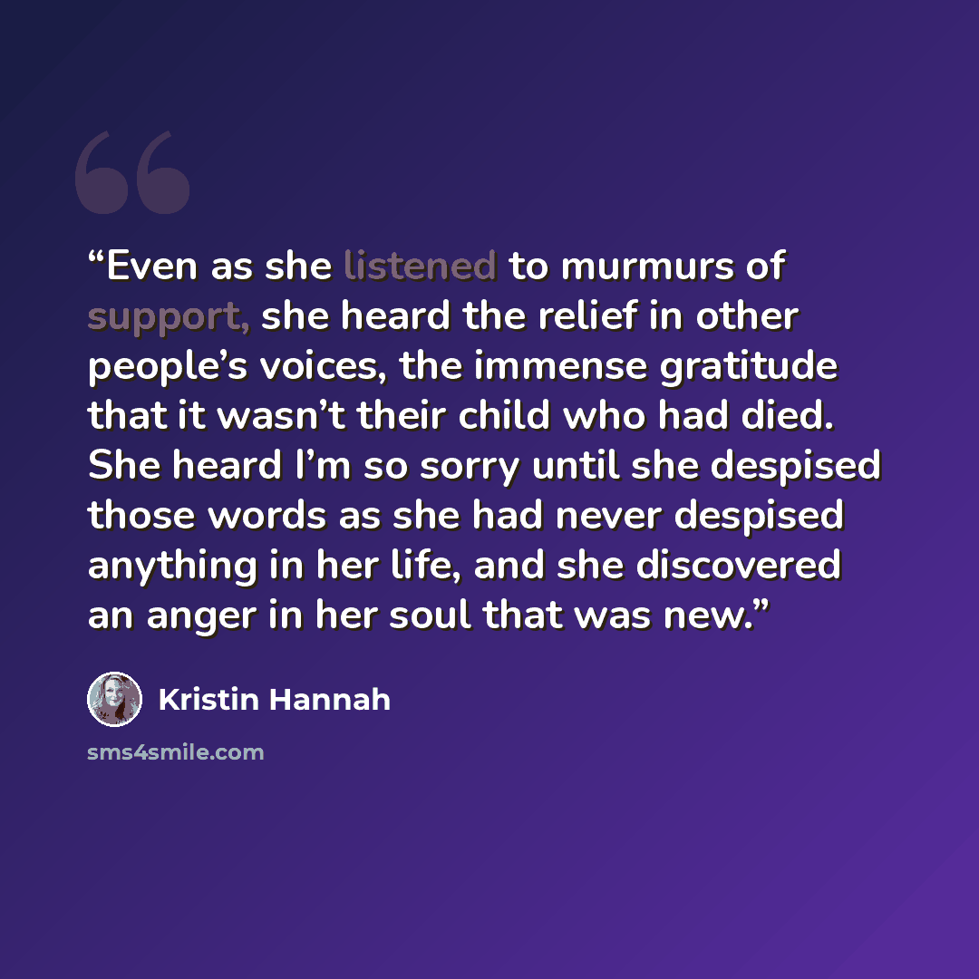 “Even as she listened to murmurs of support, she heard the relief in other people’s voices, the immense gratitude that it wasn’t their child who had died. She heard I’m so sorry until she despised those words as she had never despised anything in her life, and she discovered an anger in her soul…” quote by Kristin Hannah