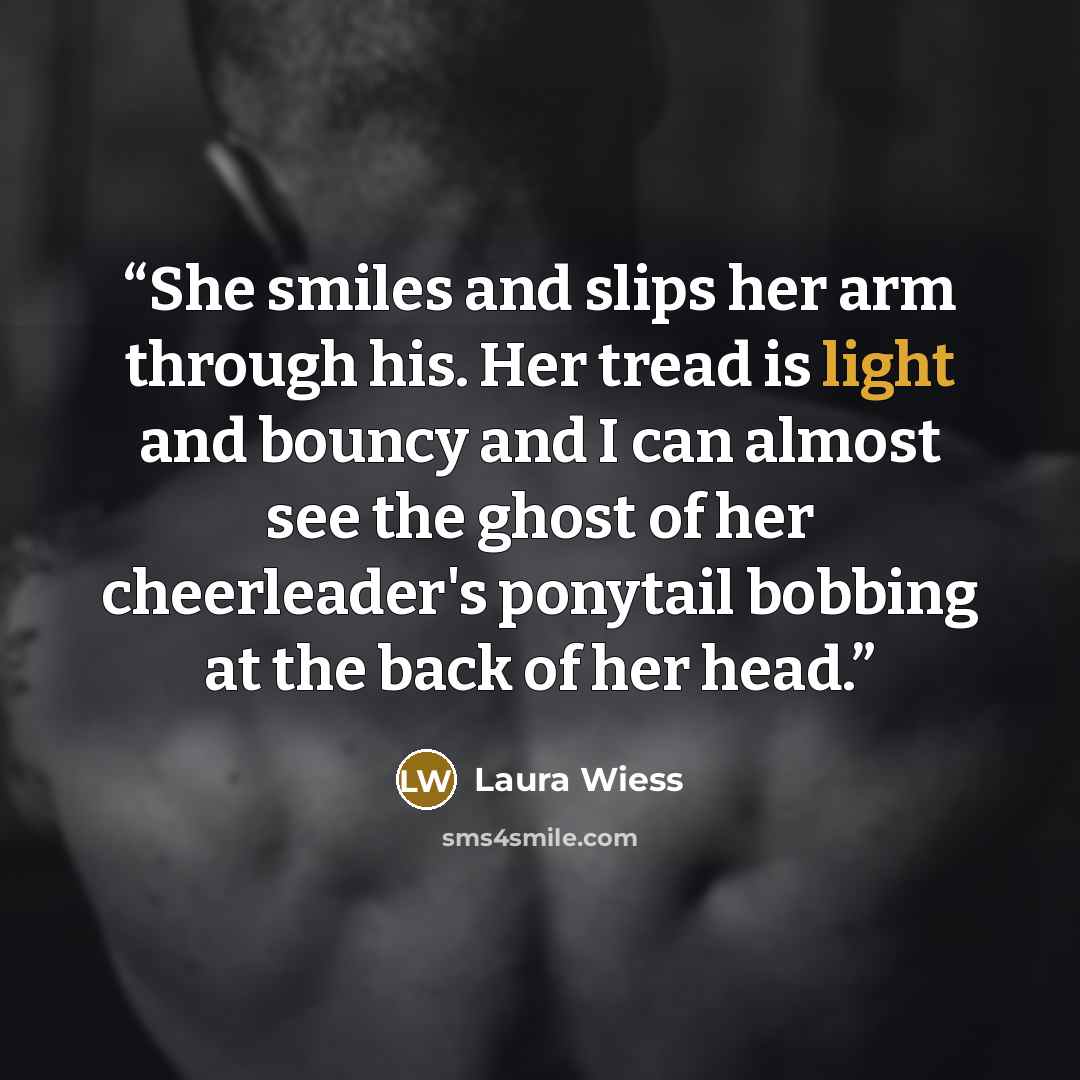 “She smiles and slips her arm through his. Her tread is light and bouncy and I can almost see the ghost of her cheerleader's ponytail bobbing at the back of her head.” quote by Laura Wiess