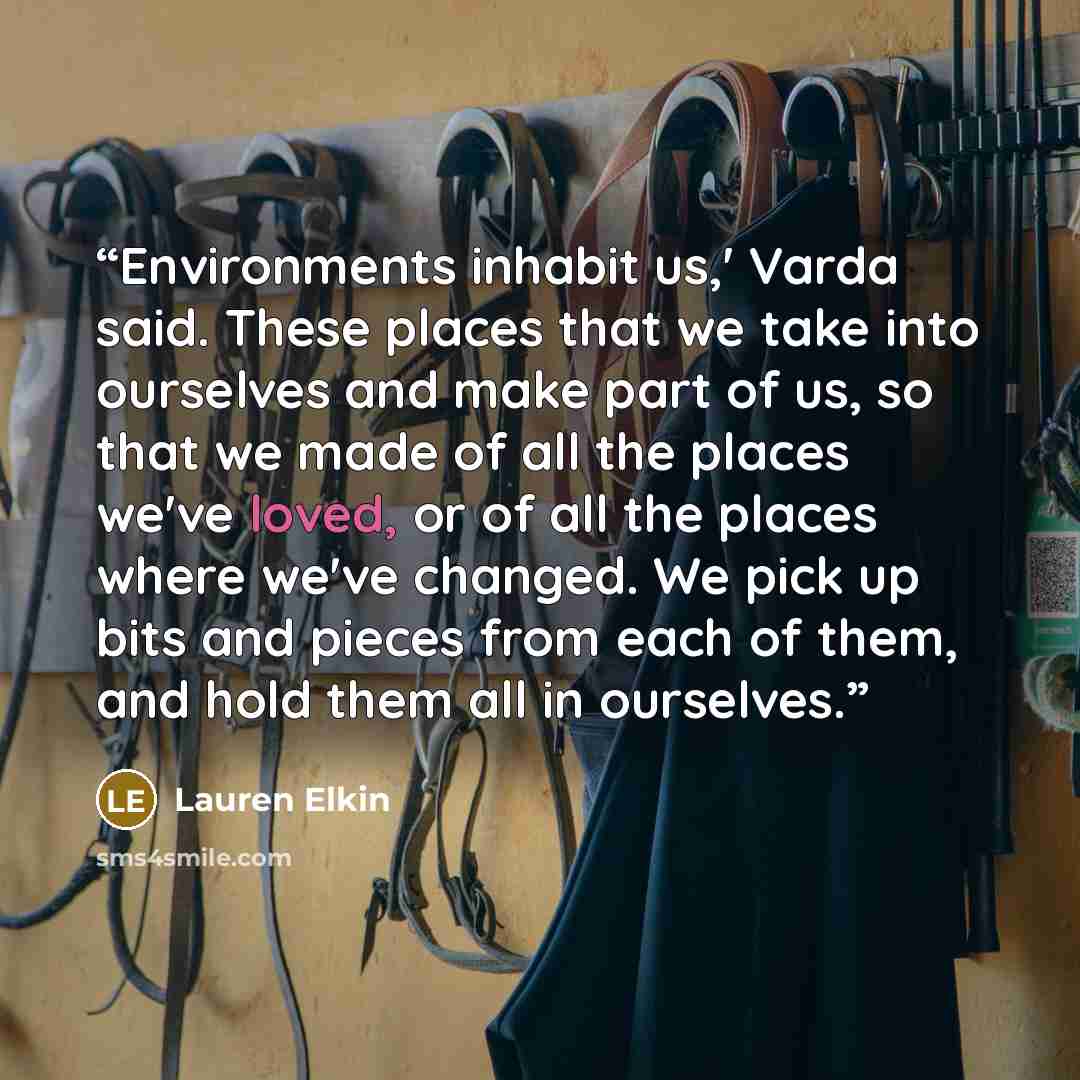 “Environments inhabit us,' Varda said. These places that we take into ourselves and make part of us, so that we made of all the places we've loved, or of all the places where we've changed. We pick up bits and pieces from each of them, and hold them all in ourselves.” quote by Lauren Elkin