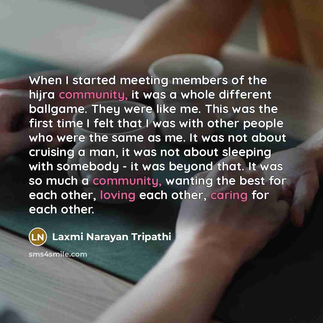 “When I started meeting members of the hijra community, it was a whole different ballgame. They were like me. This was the first time I felt that I was with other people who were the same as me. It was not about cruising a man, it was not about sleeping with somebody - it was beyond that. It was so…” quote by Laxmi Narayan Tripathi