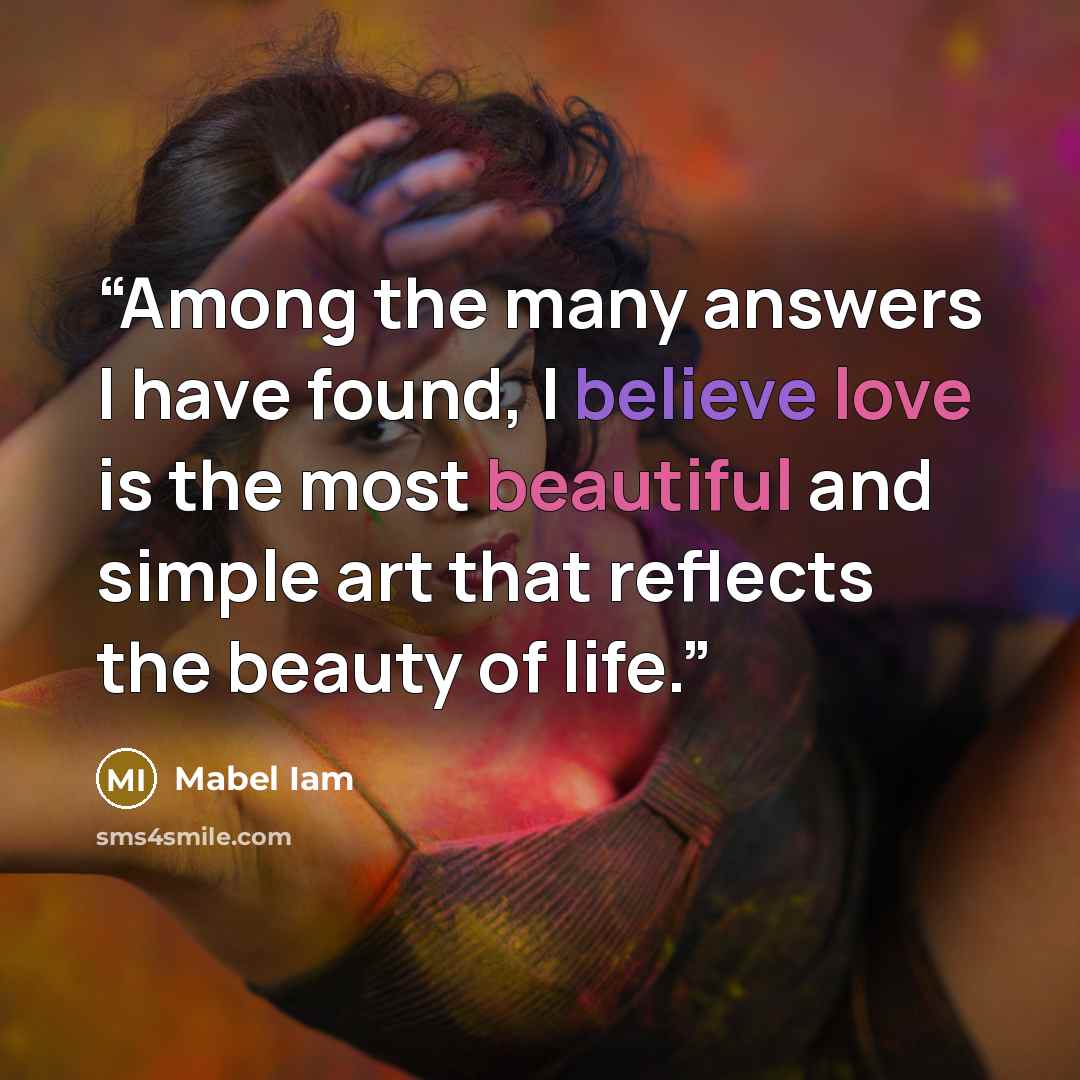 “Among the many answers I have found, I believe love is the most beautiful and simple art that reflects the beauty of life.” quote by Mabel Iam