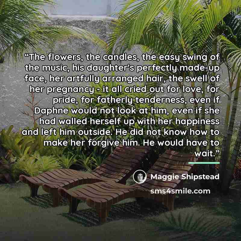 “The flowers, the candles, the easy swing of the music, his daughter's perfectly made-up face, her artfully arranged hair, the swell of her pregnancy - it all cried out for love, for pride, for fatherly tenderness, even if Daphne would not look at him, even if she had walled herself up with her…” quote by Maggie Shipstead