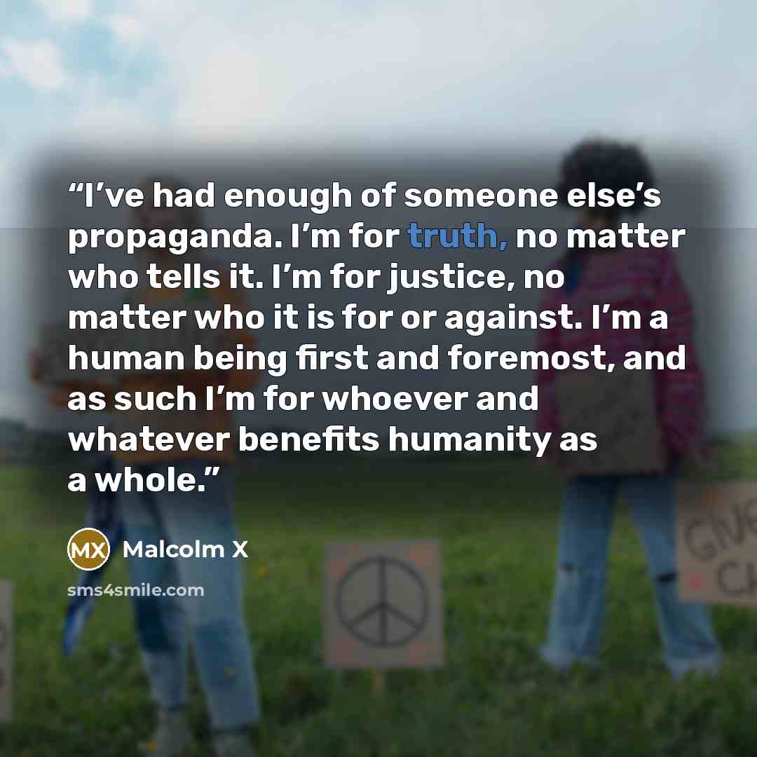“I’ve had enough of someone else’s propaganda. I’m for truth, no matter who tells it. I’m for justice, no matter who it is for or against. I’m a human being first and foremost, and as such I’m for whoever and whatever benefits humanity as a whole.” quote by Malcolm X