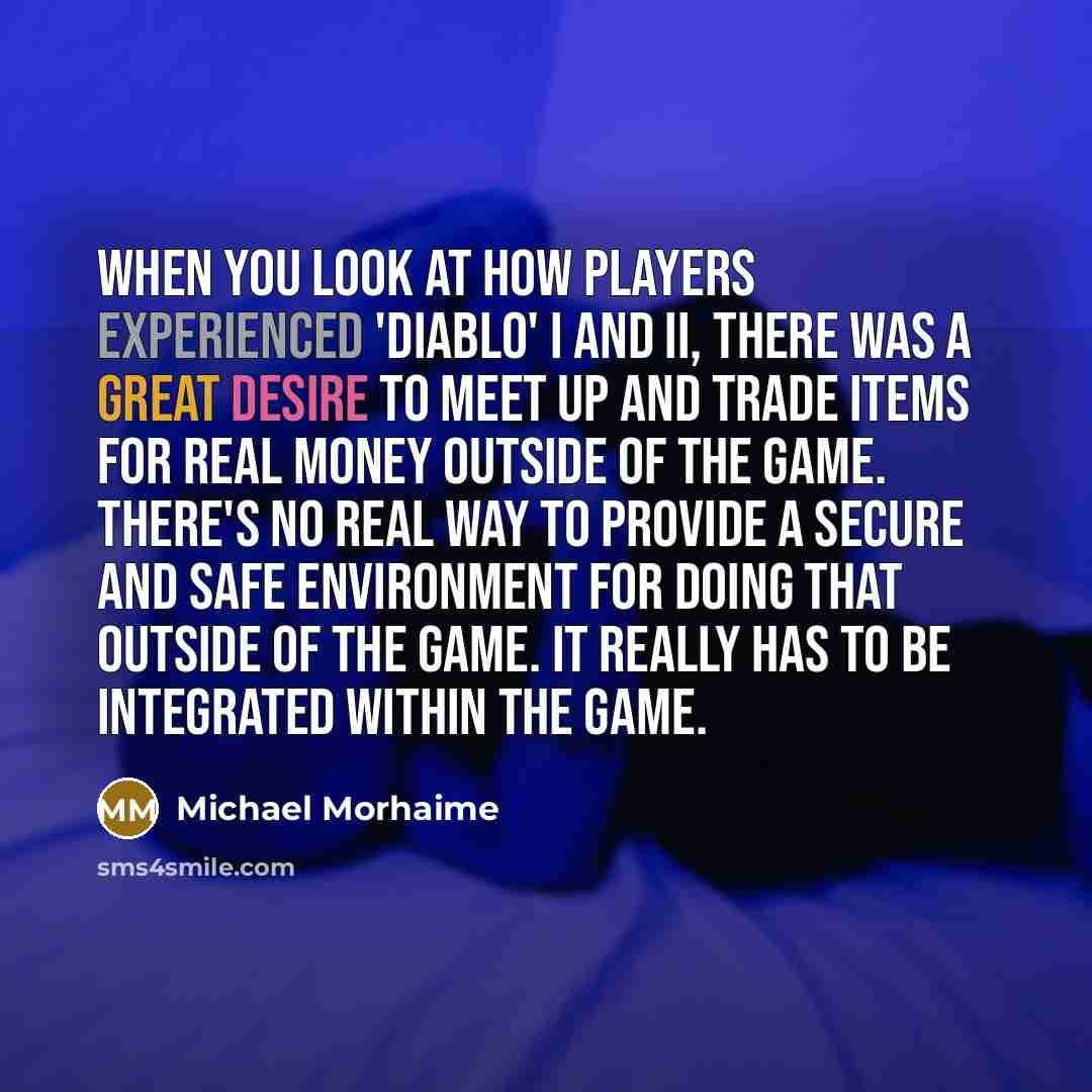 “When you look at how players experienced 'Diablo' I and II, there was a great desire to meet up and trade items for real money outside of the game. There's no real way to provide a secure and safe environment for doing that outside of the game. It really has to be integrated within the game.” quote by Michael Morhaime