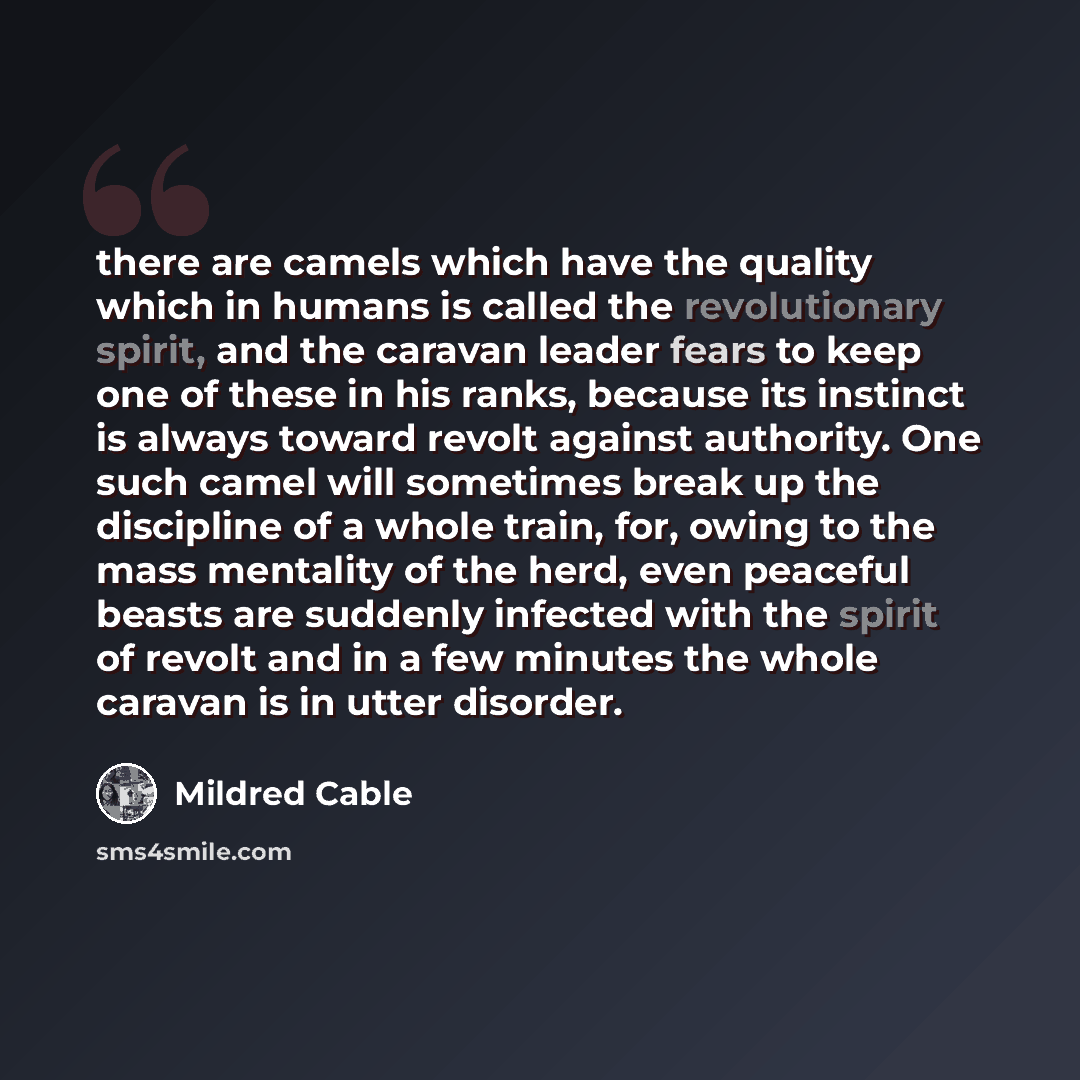 “there are camels which have the quality which in humans is called the revolutionary spirit, and the caravan leader fears to keep one of these in his ranks, because its instinct is always toward revolt against authority. One such camel will sometimes break up the discipline of a whole train, for…” quote by Mildred Cable