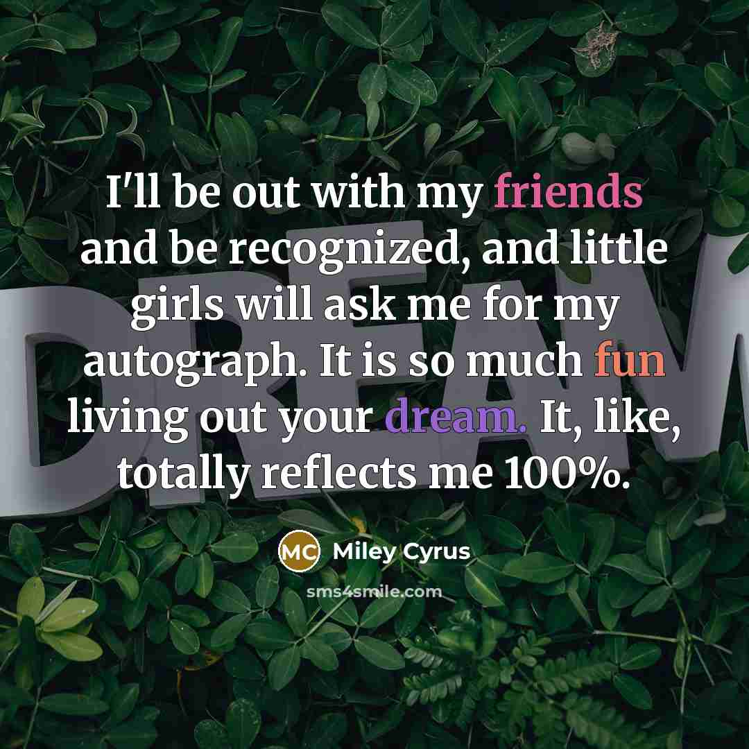“I'll be out with my friends and be recognized, and little girls will ask me for my autograph. It is so much fun living out your dream. It, like, totally reflects me 100%.” quote by Miley Cyrus