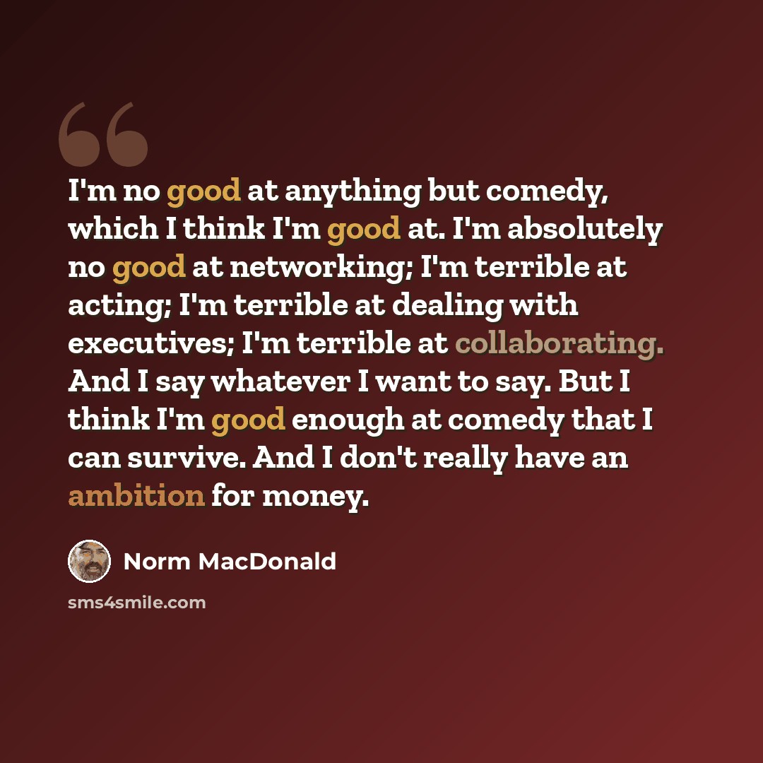 “I'm no good at anything but comedy, which I think I'm good at. I'm absolutely no good at networking; I'm terrible at acting; I'm terrible at dealing with executives; I'm terrible at collaborating. And I say whatever I want to say. But I think I'm good enough at comedy that I can survive. And I…” quote by Norm MacDonald