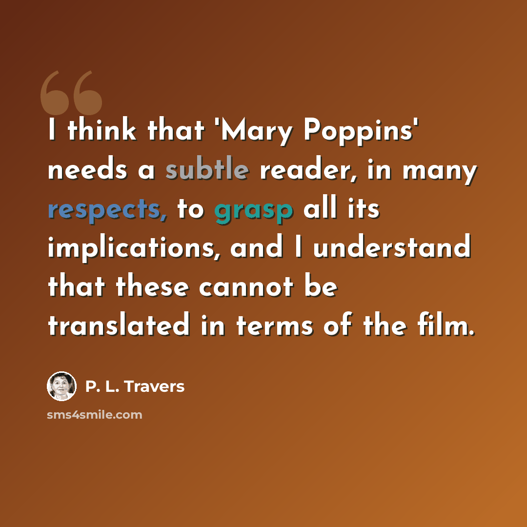 “I think that 'Mary Poppins' needs a subtle reader, in many respects, to grasp all its implications, and I understand that these cannot be translated in terms of the film.” quote by P. L. Travers