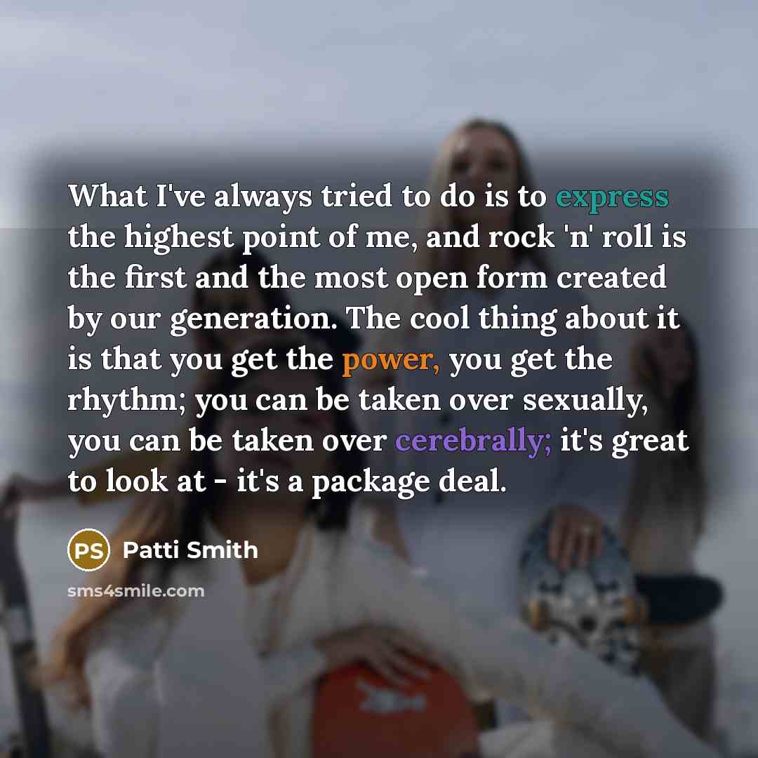 “What I've always tried to do is to express the highest point of me, and rock 'n' roll is the first and the most open form created by our generation. The cool thing about it is that you get the power, you get the rhythm; you can be taken over sexually, you can be taken over cerebrally; it's great…” quote by Patti Smith