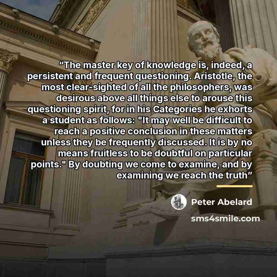 “The master key of knowledge is, indeed, a persistent and frequent questioning. Aristotle, the most clear-sighted of all the philosophers, was desirous above all things else to arouse this questioning spirit, for in his Categories he exhorts a student as follows: "It may well be difficult to reach…” quote by Peter Abelard