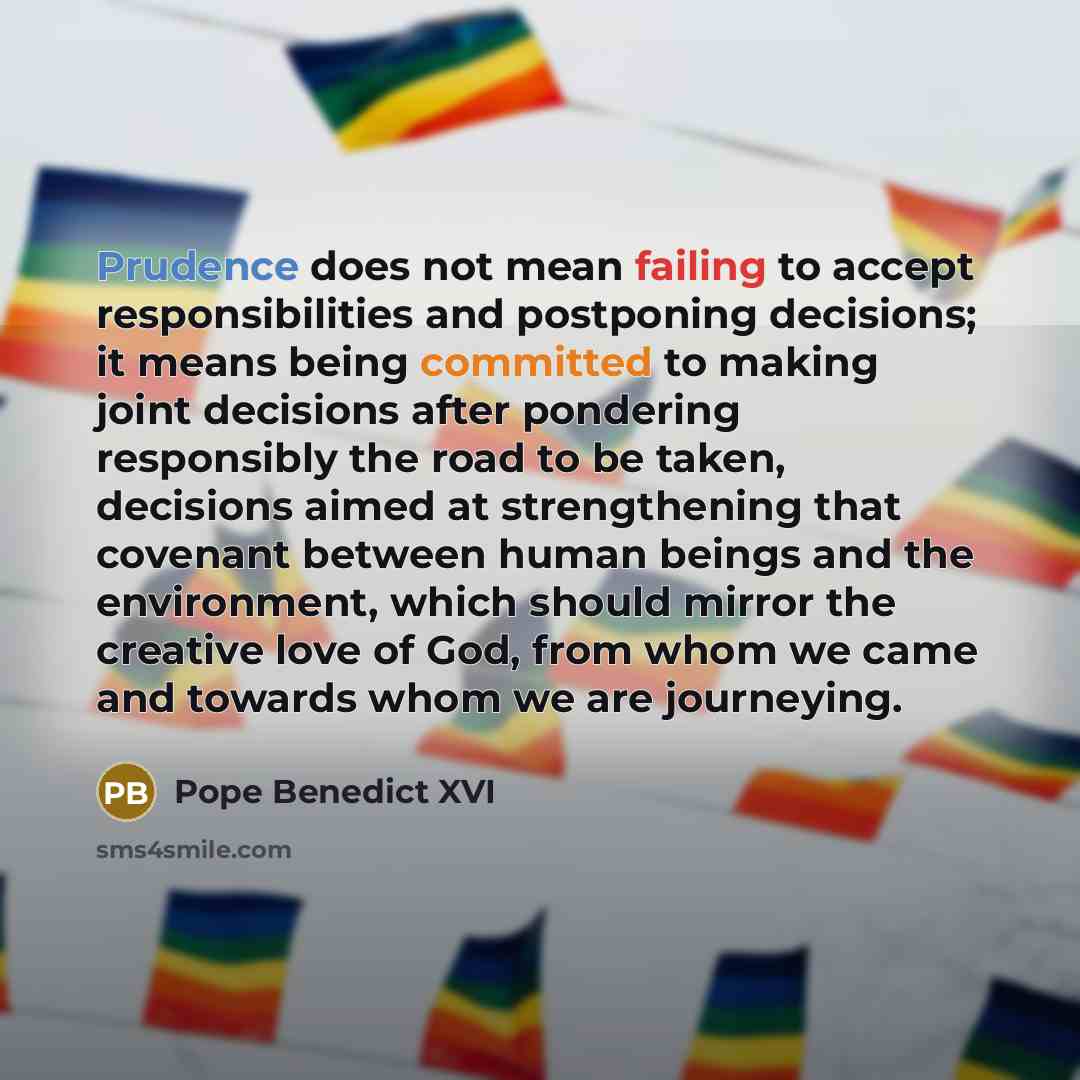 “Prudence does not mean failing to accept responsibilities and postponing decisions; it means being committed to making joint decisions after pondering responsibly the road to be taken, decisions aimed at strengthening that covenant between human beings and the environment, which should mirror the…” quote by Pope Benedict XVI