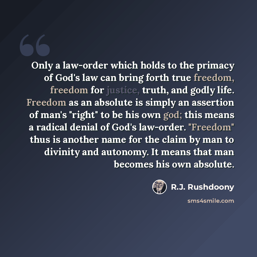 “Only a law-order which holds to the primacy of God's law can bring forth true freedom, freedom for justice, truth, and godly life. Freedom as an absolute is simply an assertion of man's "right" to be his own god; this means a radical denial of God's law-order. "Freedom" thus is another name for…” quote by R.J. Rushdoony