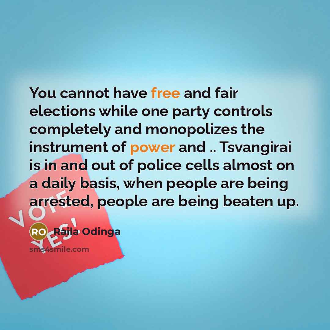“You cannot have free and fair elections while one party controls completely and monopolizes the instrument of power and .. Tsvangirai is in and out of police cells almost on a daily basis, when people are being arrested, people are being beaten up.” quote by Raila Odinga