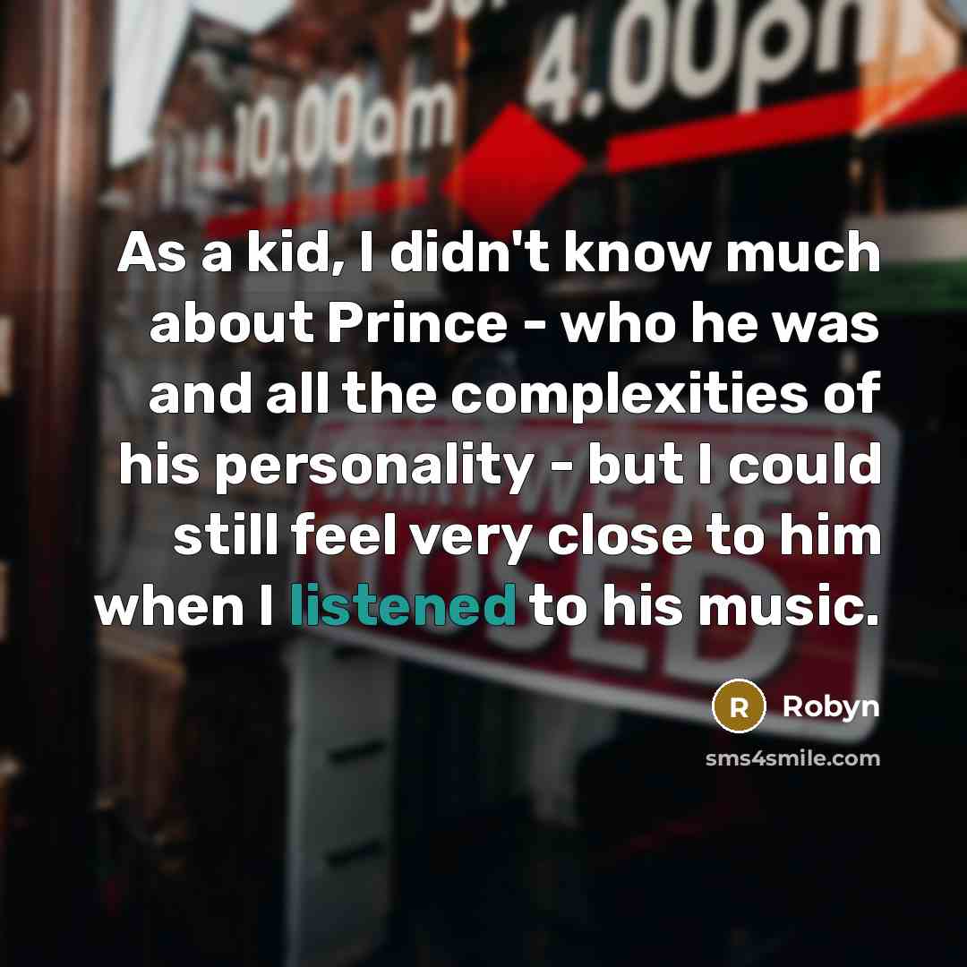 “As a kid, I didn't know much about Prince - who he was and all the complexities of his personality - but I could still feel very close to him when I listened to his music.” quote by Robyn