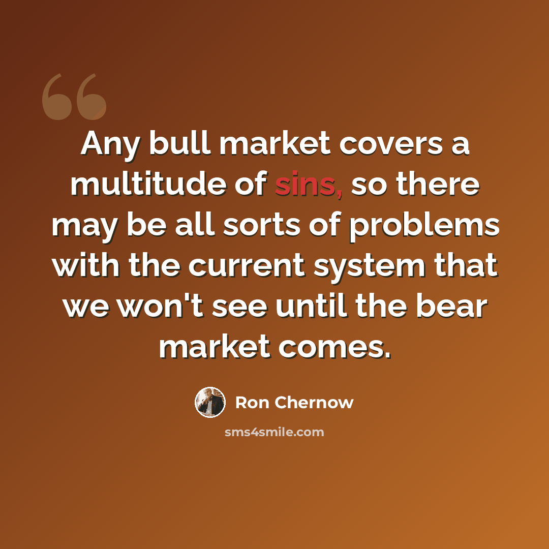 “Any bull market covers a multitude of sins, so there may be all sorts of problems with the current system that we won't see until the bear market comes.” quote by Ron Chernow