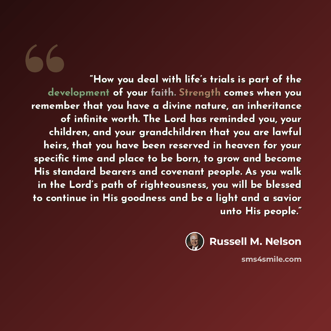 “How you deal with life’s trials is part of the development of your faith. Strength comes when you remember that you have a divine nature, an inheritance of infinite worth. The Lord has reminded you, your children, and your grandchildren that you are lawful heirs, that you have been reserved in…” quote by Russell M. Nelson
