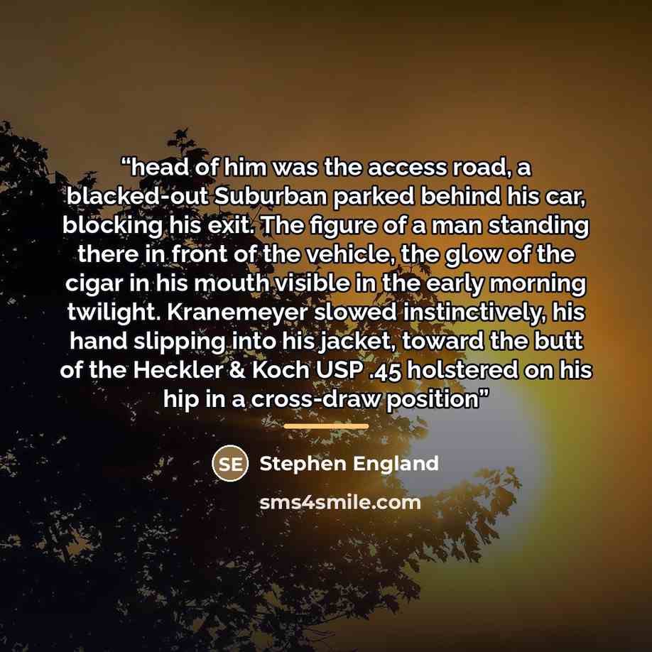 “head of him was the access road, a blacked-out Suburban parked behind his car, blocking his exit. The figure of a man standing there in front of the vehicle, the glow of the cigar in his mouth visible in the early morning twilight. Kranemeyer slowed instinctively, his hand slipping into his…” quote by Stephen England